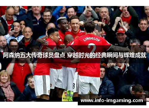 阿森纳五大传奇球员盘点 穿越时光的经典瞬间与辉煌成就